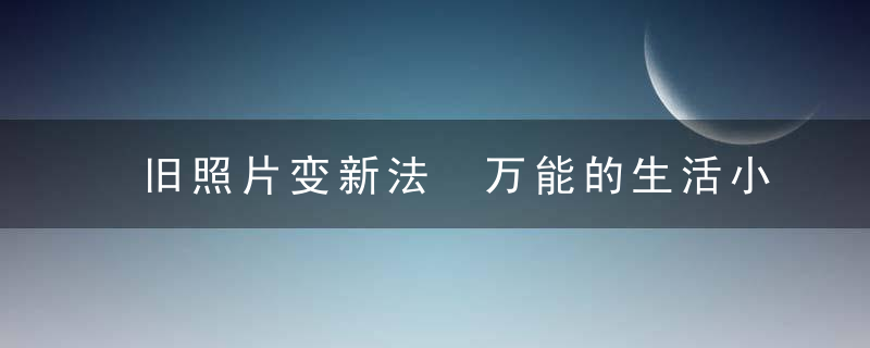 旧照片变新法 万能的生活小诀窍，修改旧照片